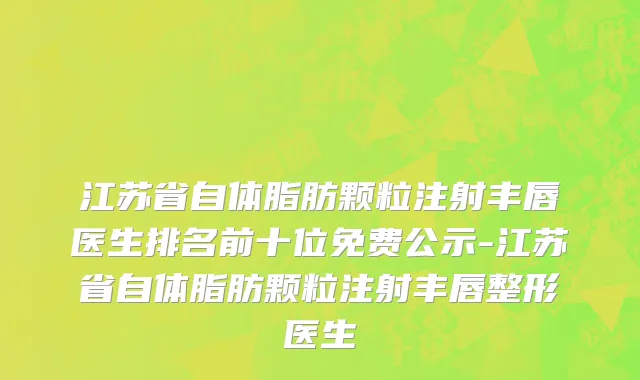 江苏省自体脂肪颗粒注射丰唇医生排名前十位免费公示-江苏省自体脂肪颗粒注射丰唇整形医生