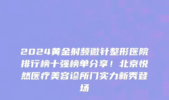 2024黄金射频微针整形医院排行榜十强榜单分享!北京悦然医疗美容诊所门实力新秀登场