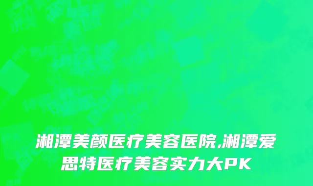 湘潭美颜医疗美容医院,湘潭爱思特医疗美容实力大PK