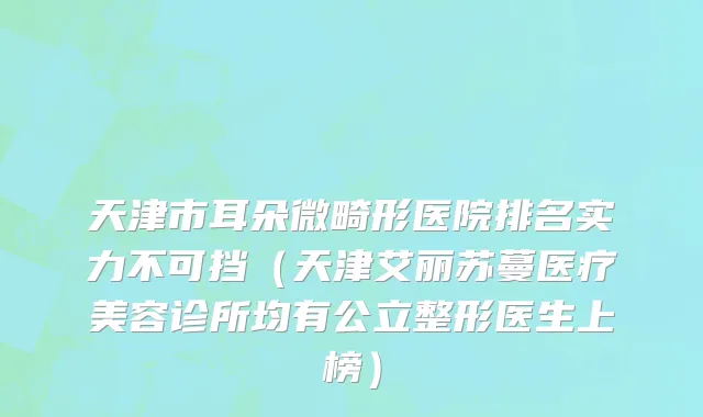 天津市耳朵微畸形医院排名实力不可挡（天津艾丽苏蔓医疗美容诊所均有公立整形医生上榜）