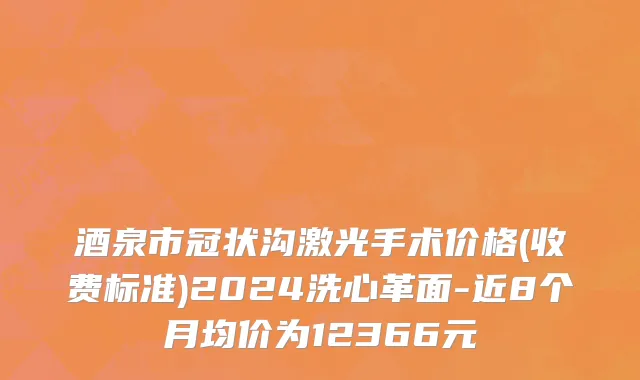 酒泉市冠状沟激光手术价格(收费标准)2024洗心革面-近8个月均价为12366元