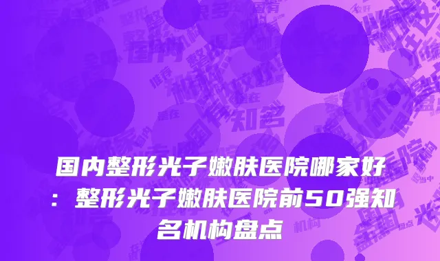 国内整形光子嫩肤医院哪家好：整形光子嫩肤医院前50强知名机构盘点