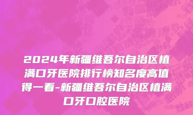 2024年新疆维吾尔自治区植满口牙医院排行榜知名度高值得一看-新疆维吾尔自治区植满口牙口腔医院