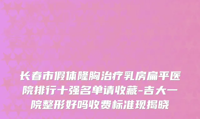 长春市假体隆胸治疗乳房扁平医院排行十强名单请收藏-吉大一院整形好吗收费标准现揭晓