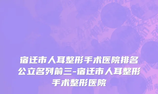 宿迁市人耳整形手术医院排名公立名列前三-宿迁市人耳整形手术整形医院
