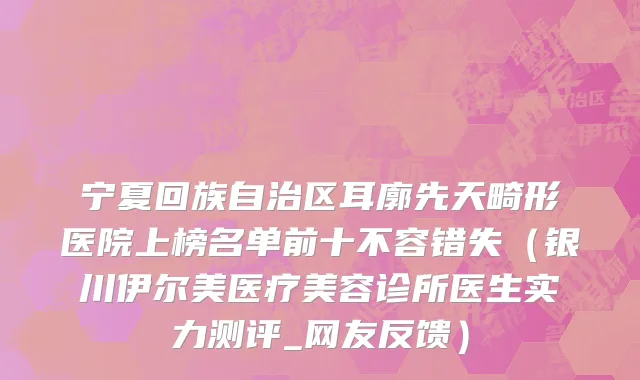宁夏回族自治区耳廓先天畸形医院上榜名单前十不容错失（银川伊尔美医疗美容诊所医生实力测评_网友反馈）
