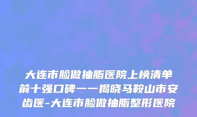 大连市脸做抽脂医院上榜清单前十强口碑一一揭晓马鞍山市安齿医-大连市脸做抽脂整形医院