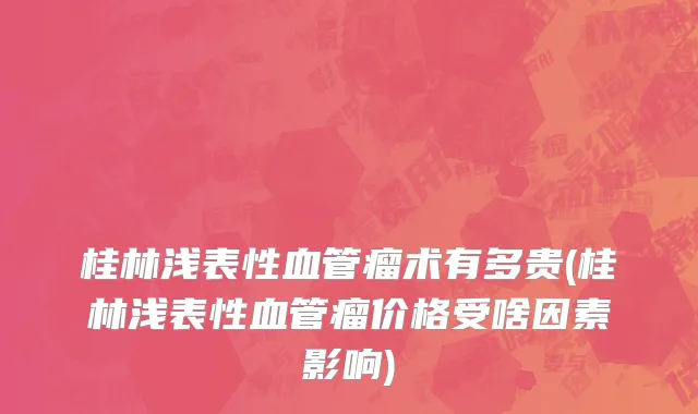 桂林浅表性血管瘤术有多贵(桂林浅表性血管瘤价格受啥因素影响)