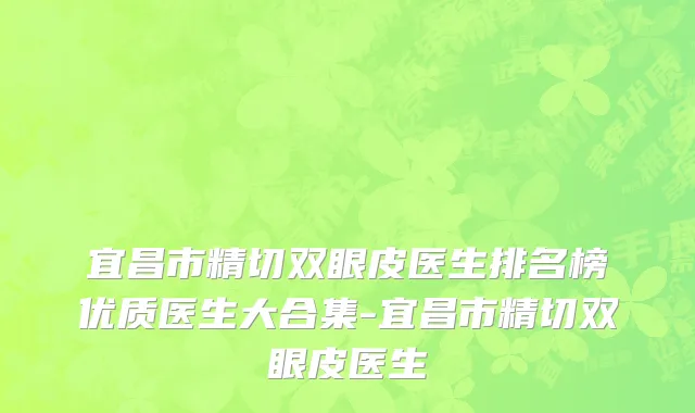 宜昌市精切双眼皮医生排名榜优质医生大合集-宜昌市精切双眼皮医生