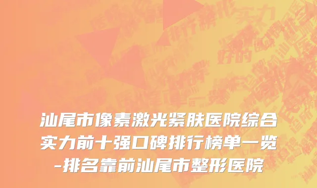 汕尾市像素激光紧肤医院综合实力前十强口碑排行榜单一览-排名靠前汕尾市整形医院