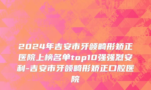 2024年吉安市牙颌畸形矫正医院上榜名单top10强强烈安利-吉安市牙颌畸形矫正口腔医院