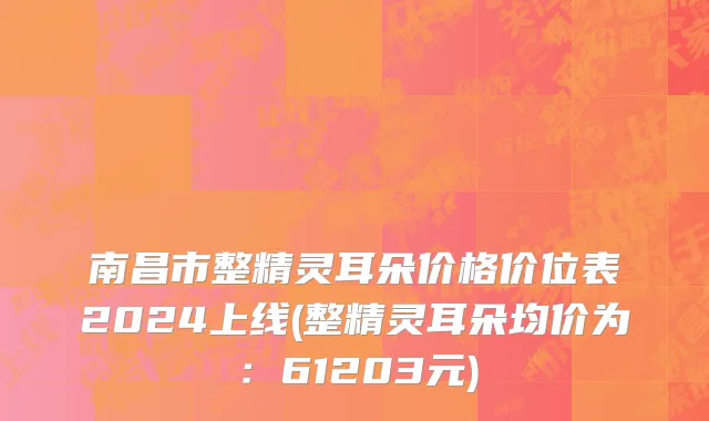 南昌市整精灵耳朵价格价位表2024上线(整精灵耳朵均价为：61203元)