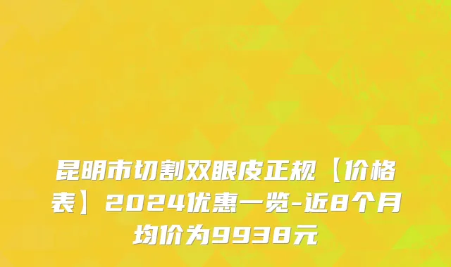 昆明市切割双眼皮正规【价格表】2024优惠一览-近8个月均价为9938元