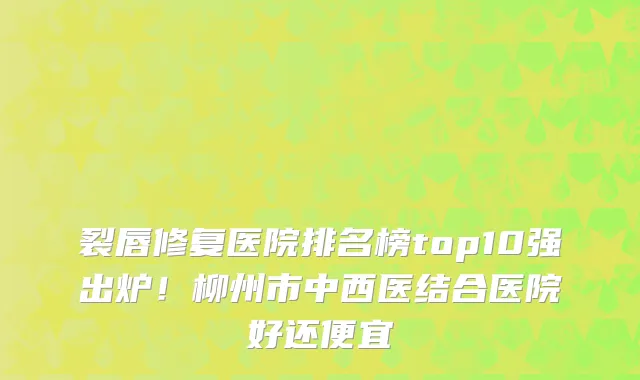 裂唇修复医院排名榜top10强出炉！柳州市中西医结合医院好还便宜