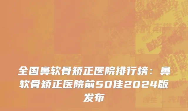 全国鼻软骨矫正医院排行榜：鼻软骨矫正医院前50佳2024版发布
