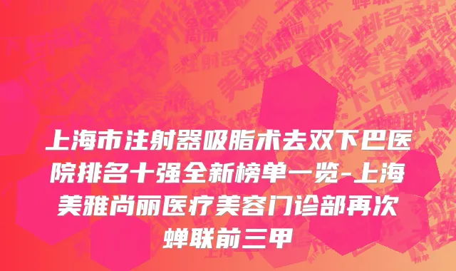 上海市注射器吸脂术去双下巴医院排名十强全新榜单一览-上海美雅尚丽医疗美容门诊部再次蝉联前三甲