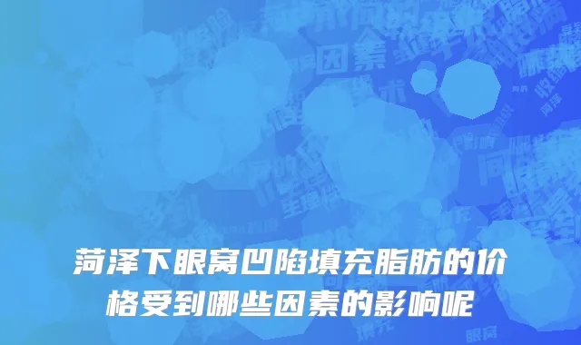 菏泽下眼窝凹陷填充脂肪的价格受到哪些因素的影响呢