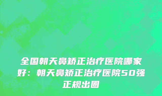 全国朝天鼻矫正治疗医院哪家好：朝天鼻矫正治疗医院50强正规出圈
