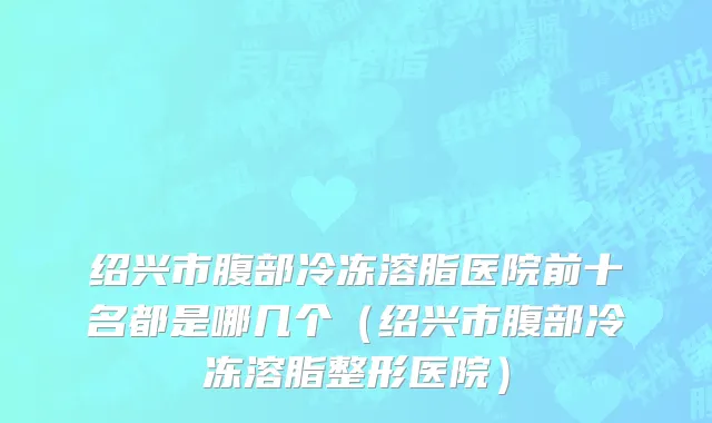 绍兴市腹部冷冻溶脂医院前十名都是哪几个（绍兴市腹部冷冻溶脂整形医院）