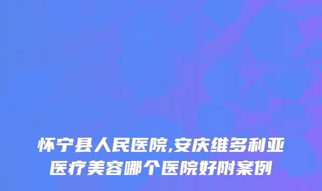 怀宁县人民医院,安庆维多利亚医疗美容哪个医院好附案例