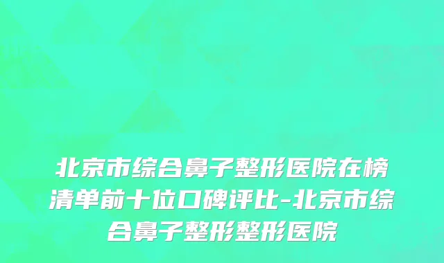 北京市综合鼻子整形医院在榜清单前十位口碑评比-北京市综合鼻子整形整形医院