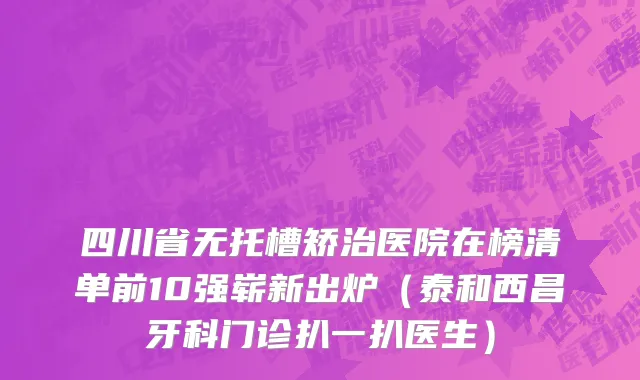 四川省无托槽矫治医院在榜清单前10强崭新出炉（泰和西昌牙科门诊扒一扒医生）