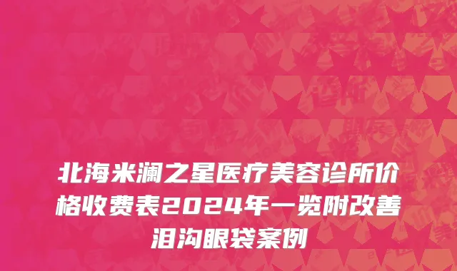 北海米澜之星医疗美容诊所价格收费表2024年一览附改善泪沟眼袋案例