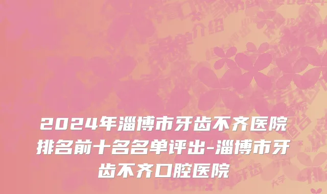 2024年淄博市牙齿不齐医院排名前十名名单评出-淄博市牙齿不齐口腔医院