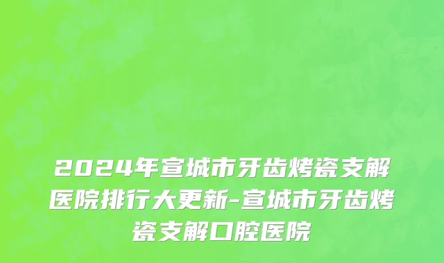 2024年宣城市牙齿烤瓷支解医院排行大更新-宣城市牙齿烤瓷支解口腔医院