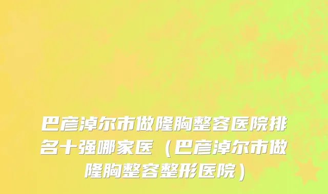 巴彦淖尔市做隆胸整容医院排名十强哪家医（巴彦淖尔市做隆胸整容整形医院）
