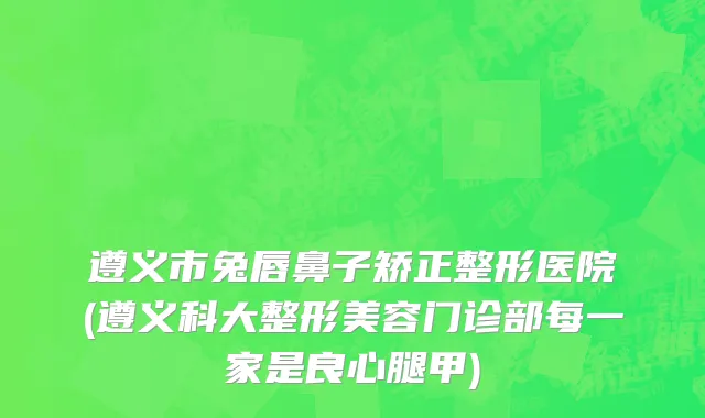 遵义市兔唇鼻子矫正整形医院(遵义科大整形美容门诊部每一家是良心腿甲)