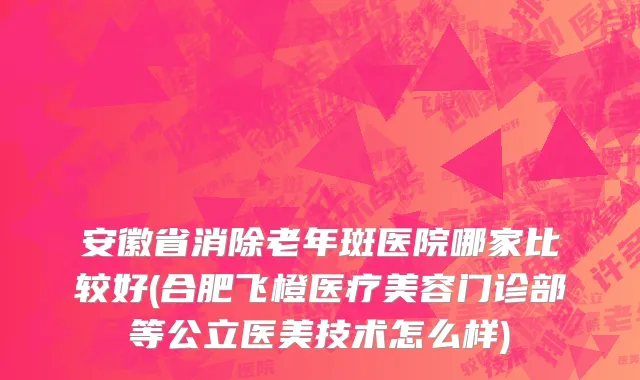 安徽省消除老年斑医院哪家比较好(合肥飞橙医疗美容门诊部等公立医美技术怎么样)
