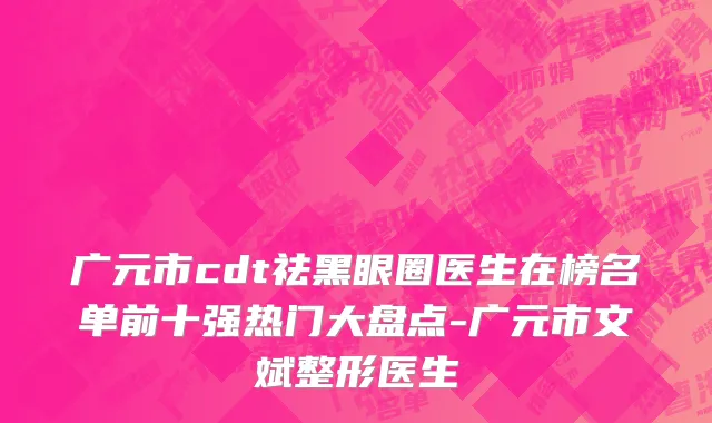 广元市cdt祛黑眼圈医生在榜名单前十强热门大盘点-广元市文斌整形医生