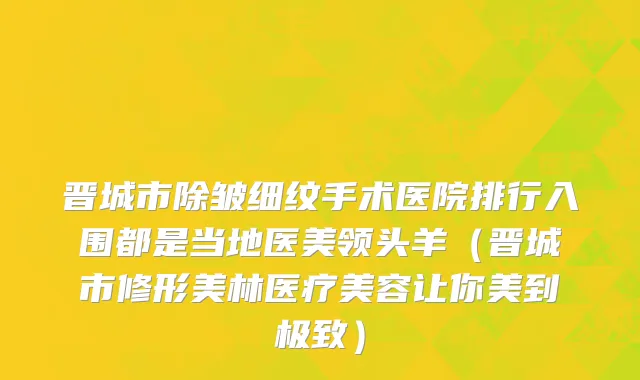 晋城市除皱细纹手术医院排行入围都是当地医美领头羊（晋城市修形美林医疗美容让你美到极致）