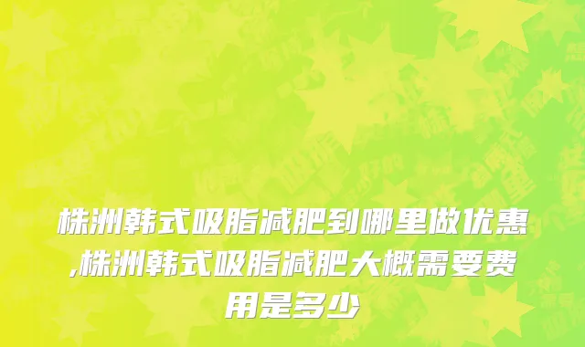 株洲韩式吸脂减肥到哪里做优惠,株洲韩式吸脂减肥大概需要费用是多少