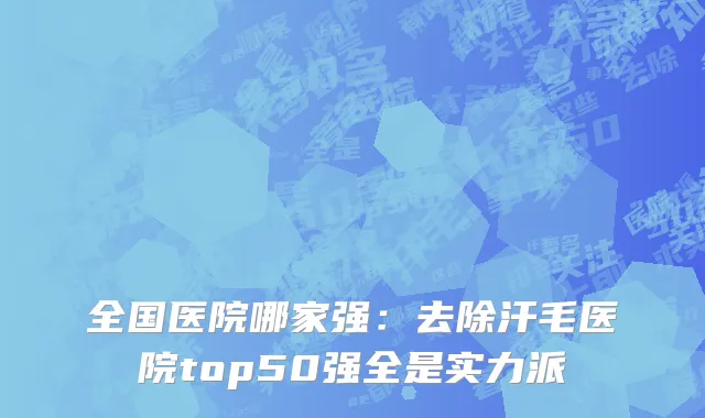 全国医院哪家强：去除汗毛医院top50强全是实力派