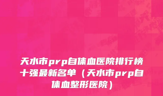 天水市prp自体血医院排行榜十强最新名单（天水市prp自体血整形医院）