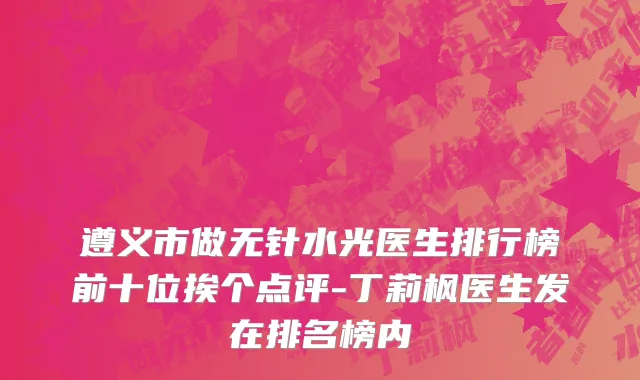 遵义市做无针水光医生排行榜前十位挨个点评-丁莉枫医生发在排名榜内