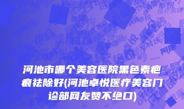 河池市哪个美容医院黑色素疤痕祛除好(河池卓悦医疗美容门诊部网友赞不绝口)