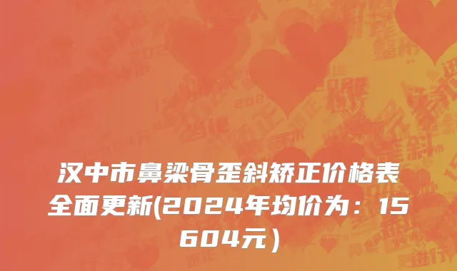 汉中市鼻梁骨歪斜矫正价格表全面更新(2024年均价为：15604元）