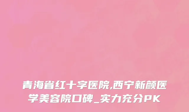 青海省红十字医院,西宁新颜医学美容院口碑_实力充分PK