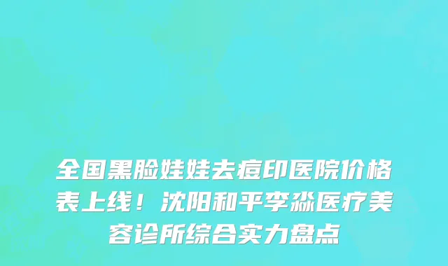 全国黑脸娃娃去痘印医院价格表上线！沈阳和平李淼医疗美容诊所综合实力盘点