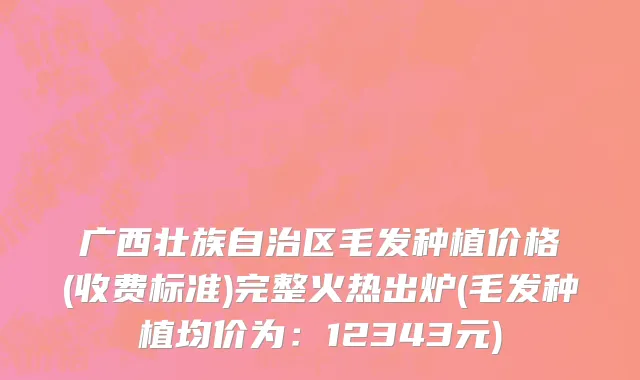 广西壮族自治区毛发种植价格(收费标准)完整火热出炉(毛发种植均价为：12343元)