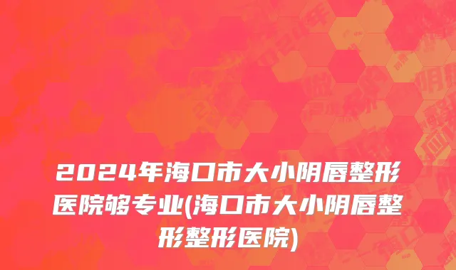 2024年海口市大小阴唇整形医院够专业(海口市大小阴唇整形整形医院)