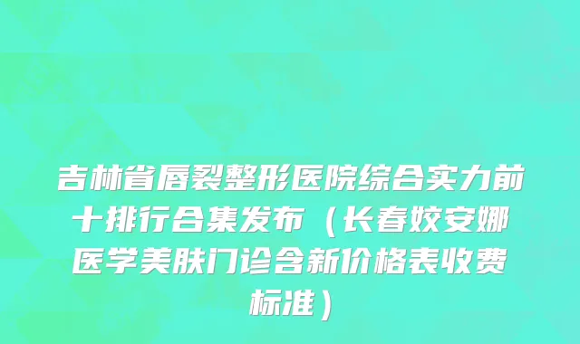 吉林省唇裂整形医院综合实力前十排行合集发布（长春姣安娜医学美肤门诊含新价格表收费标准）