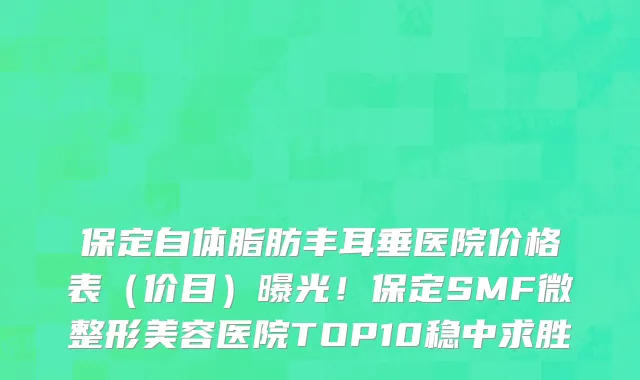 保定自体脂肪丰耳垂医院价格表(价目)曝光!保定SMF微整形美容医院TOP10稳中求胜