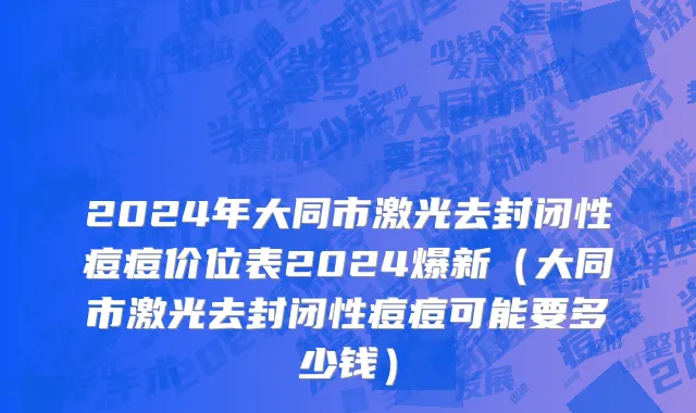 2024年大同市激光去封闭性痘痘价位表2024爆新（大同市激光去封闭性痘痘可能要多少钱）