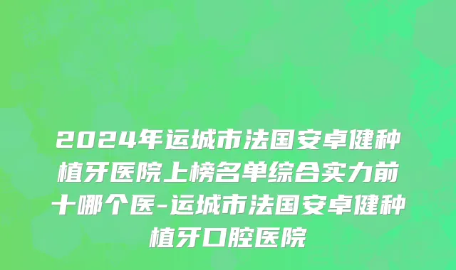2024年运城市法国安卓健种植牙医院上榜名单综合实力前十哪个医-运城市法国安卓健种植牙口腔医院