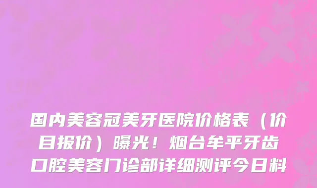 国内美容冠美牙医院价格表(价目报价)曝光!烟台牟平牙齿口腔美容门诊部详细测评今日料