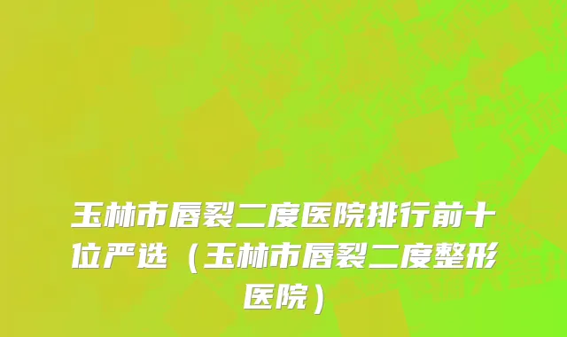 玉林市唇裂二度医院排行前十位严选（玉林市唇裂二度整形医院）